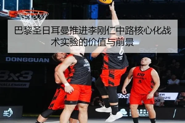 巴黎圣日耳曼推进李刚仁中路核心化战术实验的价值与前景