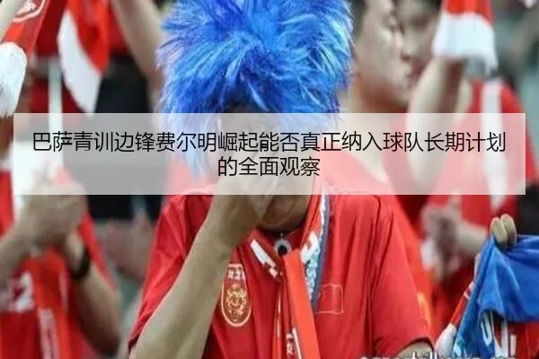巴萨青训边锋费尔明崛起能否真正纳入球队长期计划的全面观察