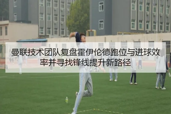 曼联技术团队复盘霍伊伦德跑位与进球效率并寻找锋线提升新路径