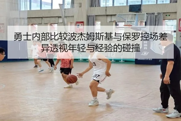 勇士内部比较波杰姆斯基与保罗控场差异透视年轻与经验的碰撞